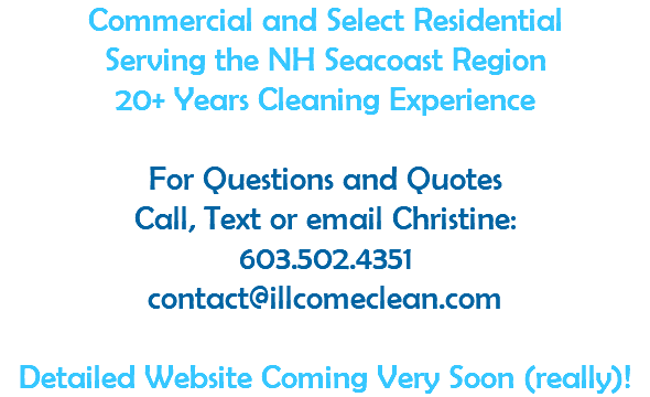 Commercial and Select Residential Serving the NH Seacoast Region 20+ Years Cleaning Experience  For Questions and Quotes Call, Text or email Christine: 603.502.4351 contact@illcomeclean.com  Detailed Website Coming Very Soon (really)!