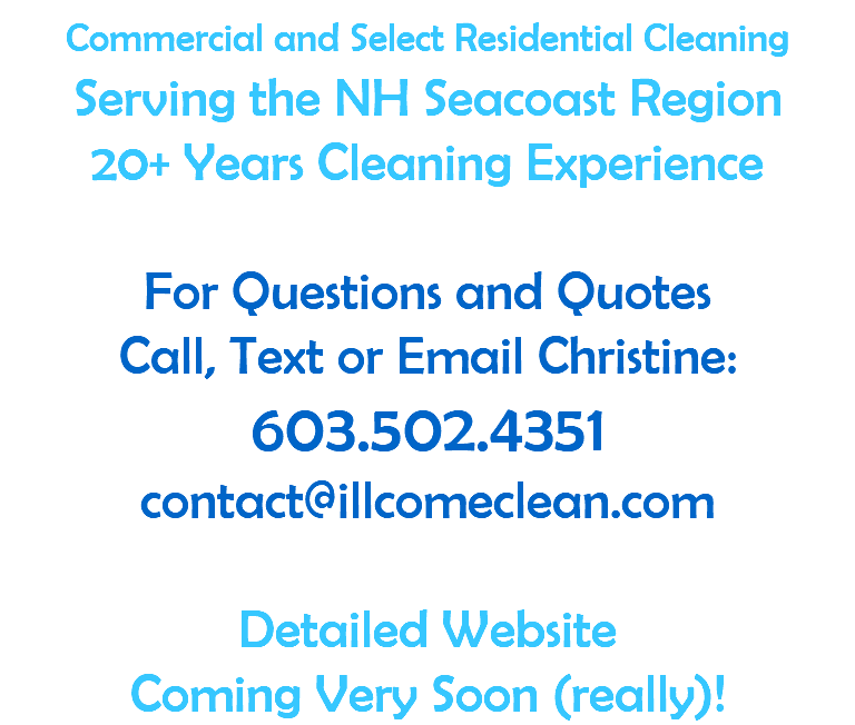 Commercial and Select Residential Cleaning Serving the NH Seacoast Region 20+ Years Cleaning Experience  For Questions and Quotes Call, Text or Email Christine: 603.502.4351 contact@illcomeclean.com  Detailed Website  Coming Very Soon (really)!